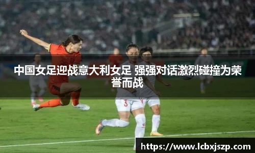 中国女足迎战意大利女足 强强对话激烈碰撞为荣誉而战